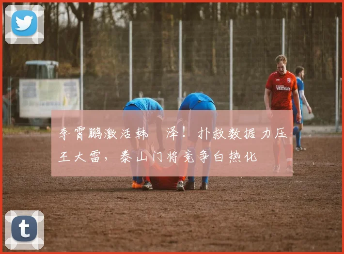 李霄鹏激活韩镕泽！扑救数据力压王大雷，泰山门将竞争白热化