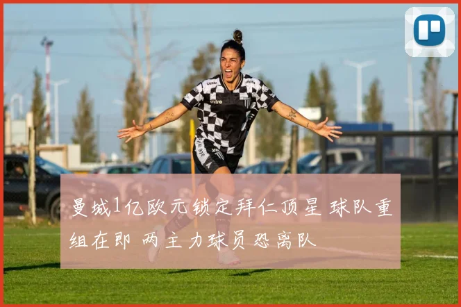 曼城1亿欧元锁定拜仁顶星 球队重组在即 两主力球员恐离队